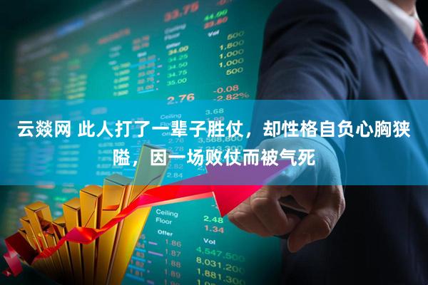 云燚网 此人打了一辈子胜仗，却性格自负心胸狭隘，因一场败仗而被气死