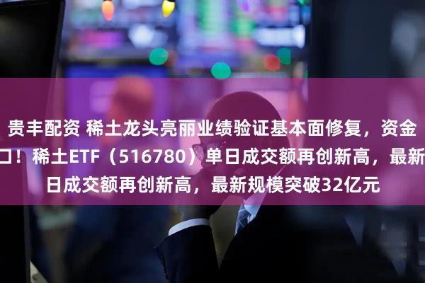 贵丰配资 稀土龙头亮丽业绩验证基本面修复，资金积极布局回调窗口！稀土ETF（516780）单日成交额再创新高，最新规模突破32亿元