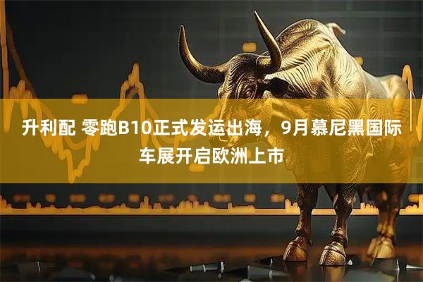 升利配 零跑B10正式发运出海，9月慕尼黑国际车展开启欧洲上市