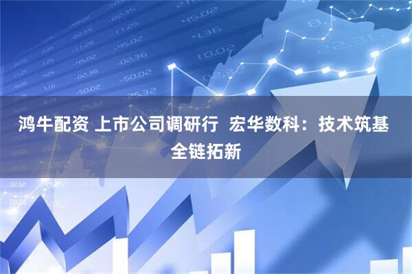 鸿牛配资 上市公司调研行  宏华数科：技术筑基 全链拓新