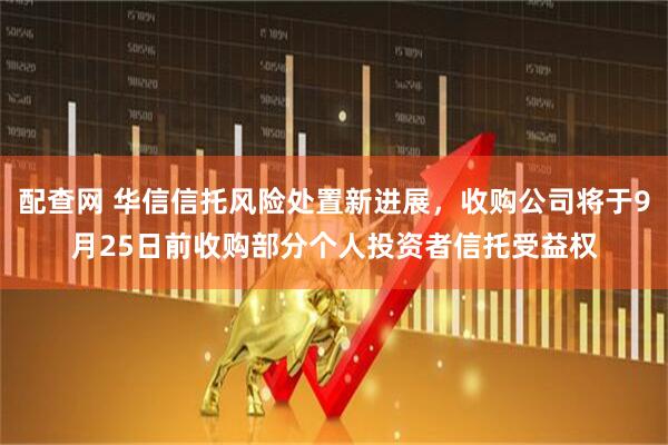配查网 华信信托风险处置新进展，收购公司将于9月25日前收购部分个人投资者信托受益权