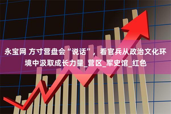 永宝网 方寸营盘会“说话”，看官兵从政治文化环境中汲取成长力量_营区_军史馆_红色