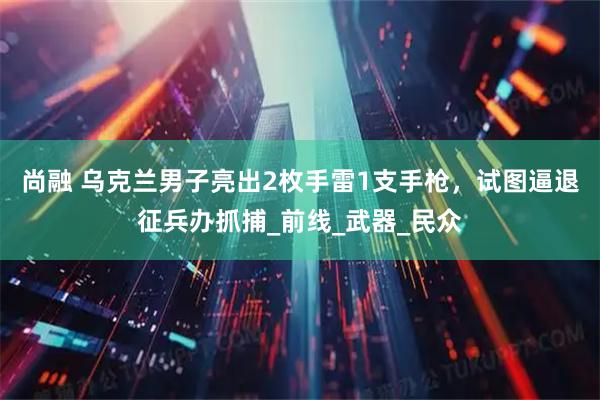 尚融 乌克兰男子亮出2枚手雷1支手枪，试图逼退征兵办抓捕_前线_武器_民众