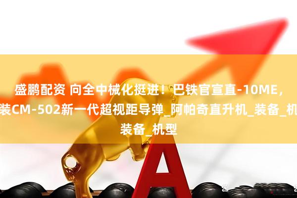 盛鹏配资 向全中械化挺进！巴铁官宣直-10ME，加装CM-502新一代超视距导弹_阿帕奇直升机_装备_机型