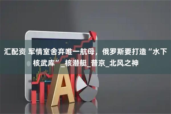 汇配资 军情室舍弃唯一航母，俄罗斯要打造“水下核武库”_核潜艇_普京_北风之神