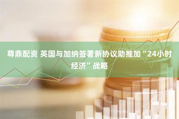 尊鼎配资 英国与加纳签署新协议助推加“24小时经济”战略