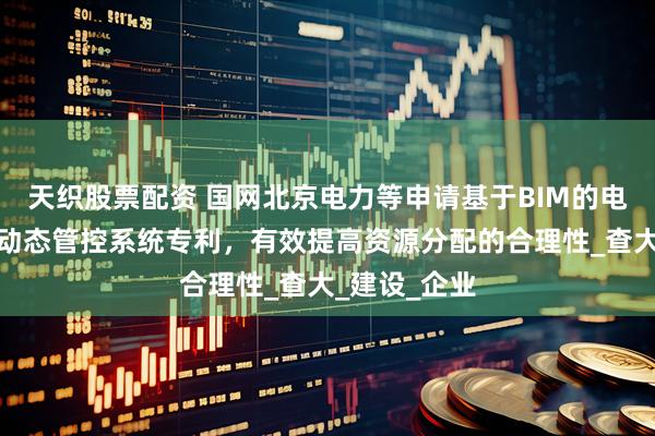 天织股票配资 国网北京电力等申请基于BIM的电网工程造价动态管控系统专利，有效提高资源分配的合理性_查大_建设_企业