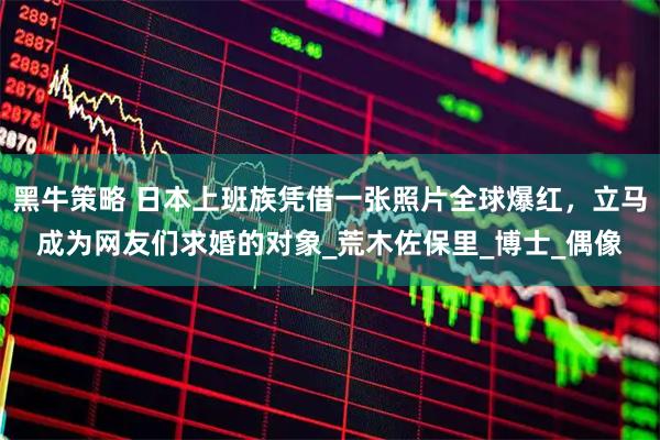 黑牛策略 日本上班族凭借一张照片全球爆红，立马成为网友们求婚的对象_荒木佐保里_博士_偶像