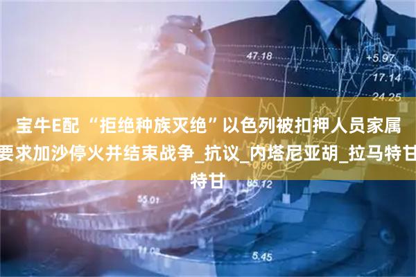 宝牛E配 “拒绝种族灭绝”以色列被扣押人员家属要求加沙停火并结束战争_抗议_内塔尼亚胡_拉马特甘