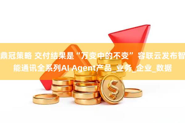 鼎冠策略 交付结果是“万变中的不变” 容联云发布智能通讯全系列AI Agent产品_业务_企业_数据