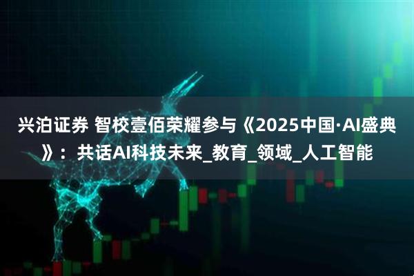 兴泊证券 智校壹佰荣耀参与《2025中国·AI盛典》：共话AI科技未来_教育_领域_人工智能