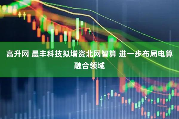 高升网 晨丰科技拟增资北网智算 进一步布局电算融合领域
