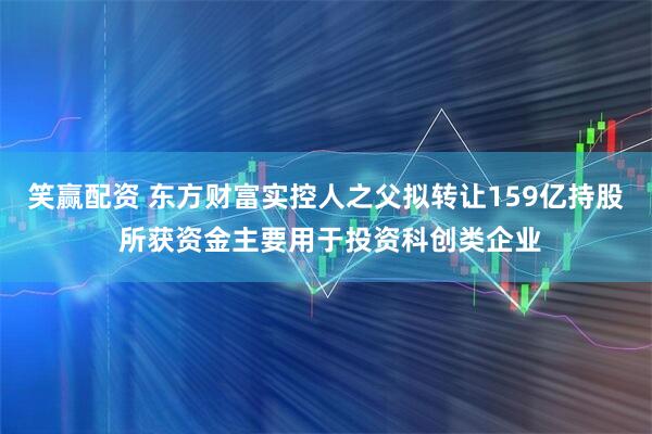 笑赢配资 东方财富实控人之父拟转让159亿持股 所获资金主要用于投资科创类企业