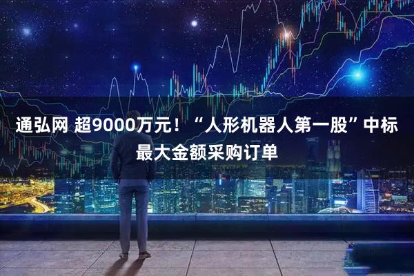 通弘网 超9000万元！“人形机器人第一股”中标最大金额采购订单