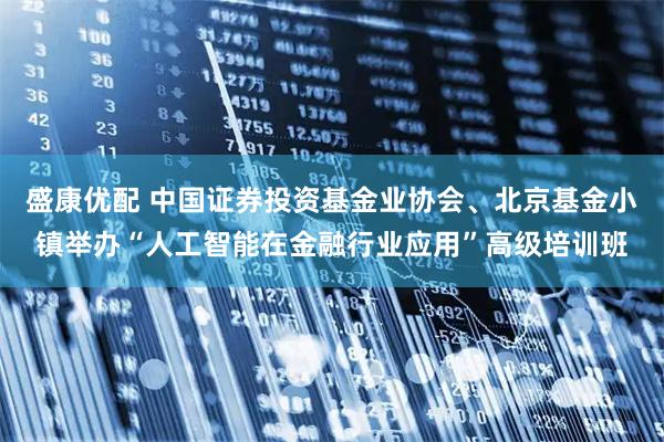 盛康优配 中国证券投资基金业协会、北京基金小镇举办“人工智能在金融行业应用”高级培训班