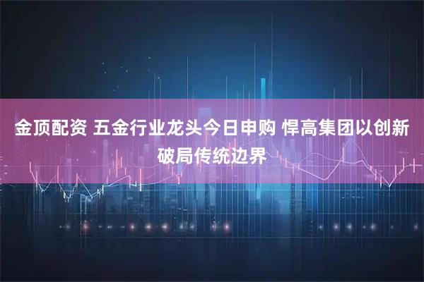 金顶配资 五金行业龙头今日申购 悍高集团以创新破局传统边界