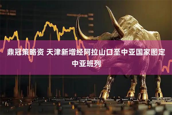 鼎冠策略资 天津新增经阿拉山口至中亚国家图定中亚班列