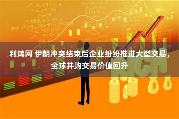 利鸿网 伊朗冲突结束后企业纷纷推进大型交易，全球并购交易价值回升