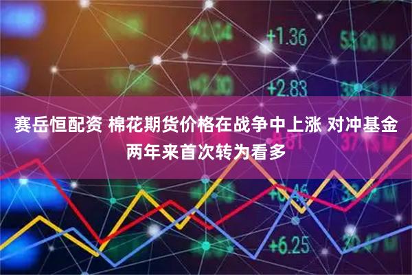 赛岳恒配资 棉花期货价格在战争中上涨 对冲基金两年来首次转为看多