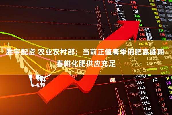 胜宇配资 农业农村部：当前正值春季用肥高峰期 春耕化肥供应充足