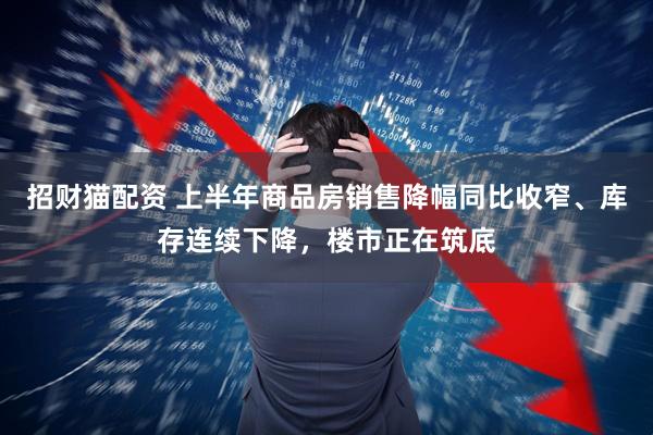 招财猫配资 上半年商品房销售降幅同比收窄、库存连续下降，楼市正在筑底