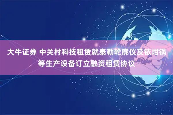 大牛证券 中关村科技租赁就泰勒轮廓仪及铱坩锅等生产设备订立融资租赁协议