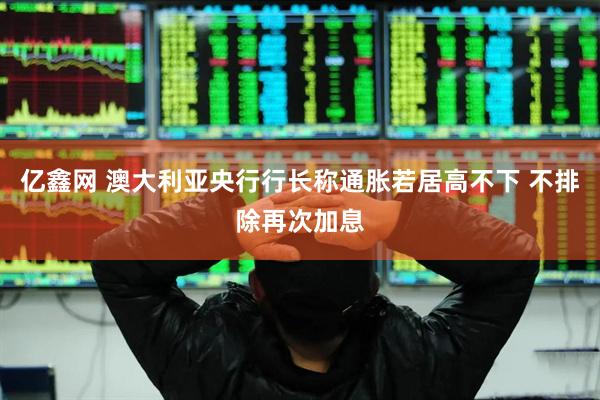 亿鑫网 澳大利亚央行行长称通胀若居高不下 不排除再次加息