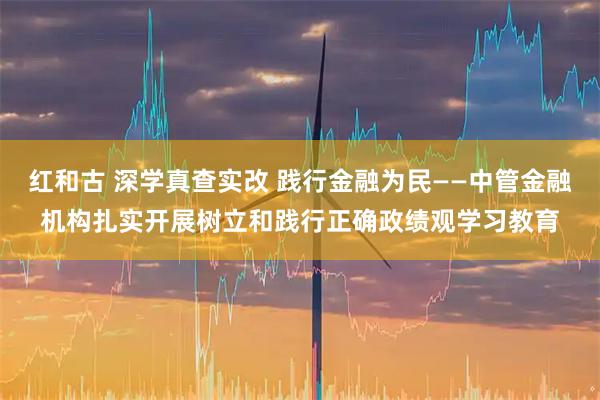 红和古 深学真查实改 践行金融为民——中管金融机构扎实开展树立和践行正确政绩观学习教育