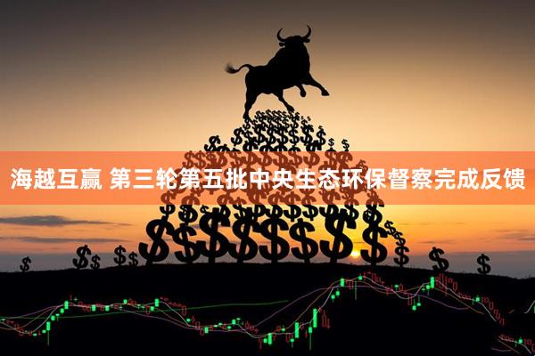海越互赢 第三轮第五批中央生态环保督察完成反馈