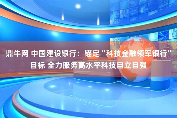 鼎牛网 中国建设银行：锚定“科技金融领军银行”目标 全力服务高水平科技自立自强