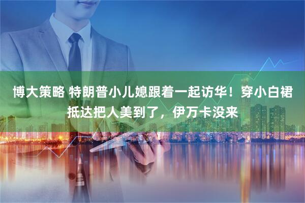 博大策略 特朗普小儿媳跟着一起访华！穿小白裙抵达把人美到了，伊万卡没来
