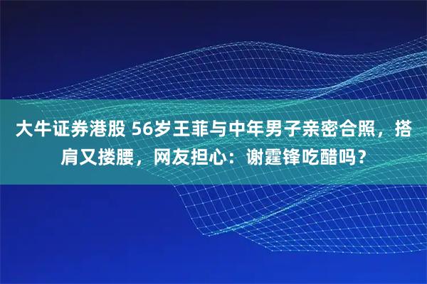 大牛证券港股 56岁王菲与中年男子亲密合照，搭肩又搂腰，网友担心：谢霆锋吃醋吗？