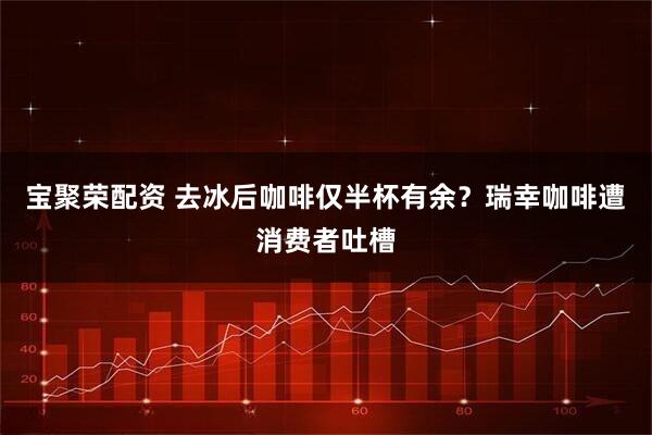 宝聚荣配资 去冰后咖啡仅半杯有余?瑞幸咖啡遭消费者吐槽