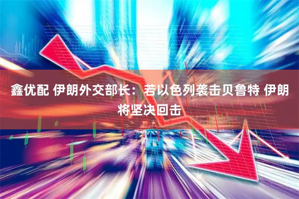 鑫优配 伊朗外交部长：若以色列袭击贝鲁特 伊朗将坚决回击