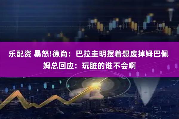 乐配资 暴怒!德尚：巴拉圭明摆着想废掉姆巴佩 姆总回应：玩脏的谁不会啊