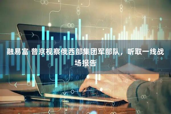 融易富 普京视察俄西部集团军部队，听取一线战场报告