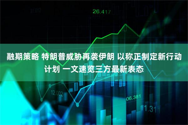 融期策略 特朗普威胁再袭伊朗 以称正制定新行动计划 一文速览三方最新表态
